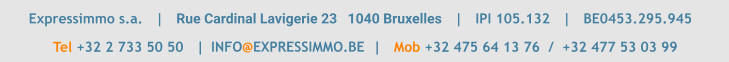Expressimmo s.a.   |   Rue Cardinal Lavigerie 23   1040 Bruxelles   |   IPI 105.132   |   BE0453.295.945       	  Tel +32 2 733 50 50   |                                        |   Mob +32 475 64 13 76  /  +32 477 53 03 99